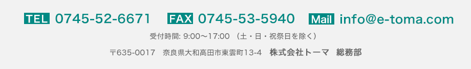 TEL：0745-52-6671／FAX：0745-53-5940／Mail:info@e-toma.com／受付時間：9:00～17:00（土・日・祝祭日を除く）／〒635-0017 奈良県大和高田市東雲町13-4 株式会社トーマ 総務部